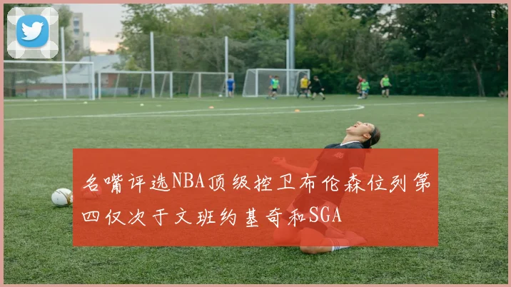 名嘴评选NBA顶级控卫布伦森位列第四仅次于文班约基奇和SGA