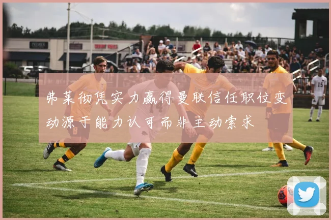 弗莱彻凭实力赢得曼联信任职位变动源于能力认可而非主动索求