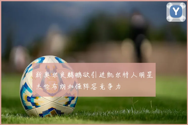 新奥尔良鹈鹕欲引进凯尔特人明星杰伦布朗加强阵容竞争力