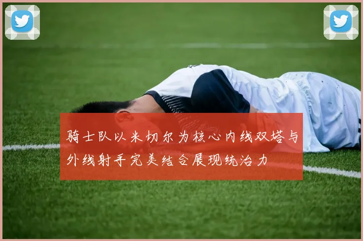 骑士队以米切尔为核心内线双塔与外线射手完美结合展现统治力