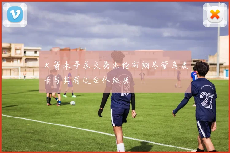 火箭未寻求交易杰伦布朗尽管乌度卡与其有过合作经历