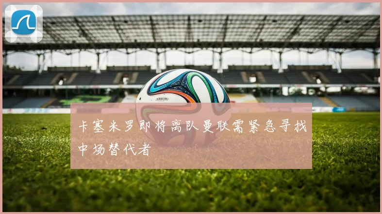 卡塞米罗即将离队曼联需紧急寻找中场替代者