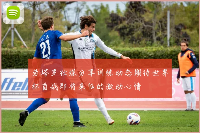 劳塔罗社媒分享训练动态期待世界杯首战即将来临的激动心情