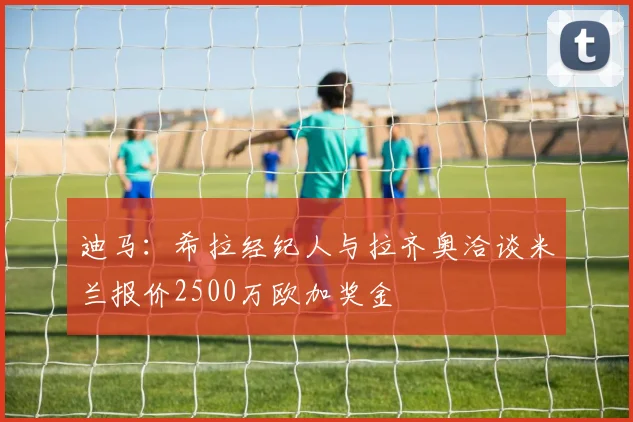 迪马：希拉经纪人与拉齐奥洽谈米兰报价2500万欧加奖金
