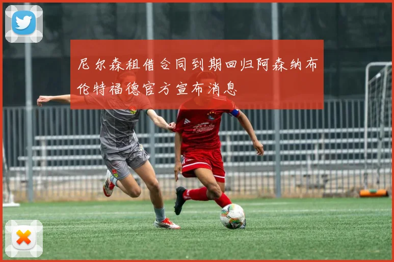 尼尔森租借合同到期回归阿森纳布伦特福德官方宣布消息