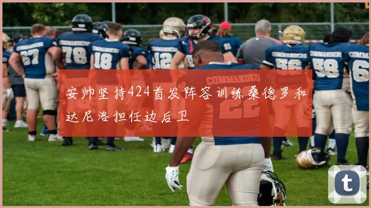 安帅坚持424首发阵容训练桑德罗和达尼洛担任边后卫