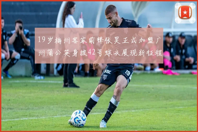 19岁梅州客家前锋张昊正式加盟广州蒲公英身披42号球衣展现新征程