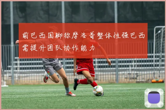 前巴西国脚称摩洛哥整体性强巴西需提升团队协作能力