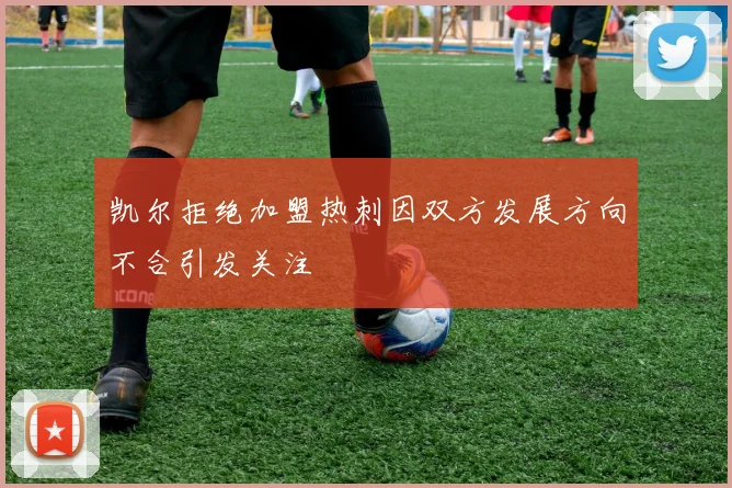 凯尔拒绝加盟热刺因双方发展方向不合引发关注