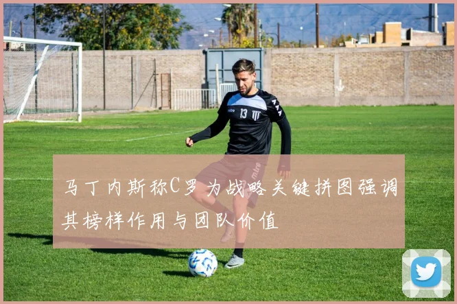 马丁内斯称C罗为战略关键拼图强调其榜样作用与团队价值