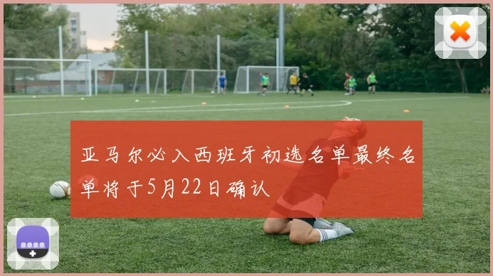 亚马尔必入西班牙初选名单最终名单将于5月22日确认
