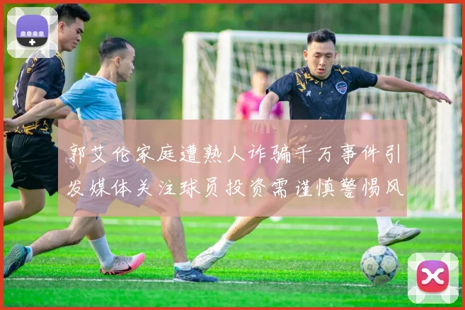 郭艾伦家庭遭熟人诈骗千万事件引发媒体关注球员投资需谨慎警惕风险