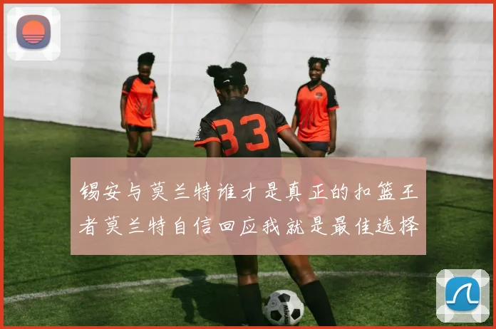 锡安与莫兰特谁才是真正的扣篮王者莫兰特自信回应我就是最佳选择