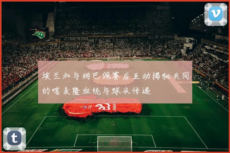 埃兰加与姆巴佩赛后互动揭秘共同的喀麦隆血统与球衣传递