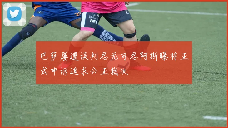 巴萨屡遭误判忍无可忍阿斯曝将正式申诉追求公正裁决