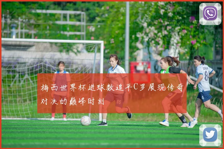 梅西世界杯进球数追平C罗展现传奇对决的巅峰时刻
