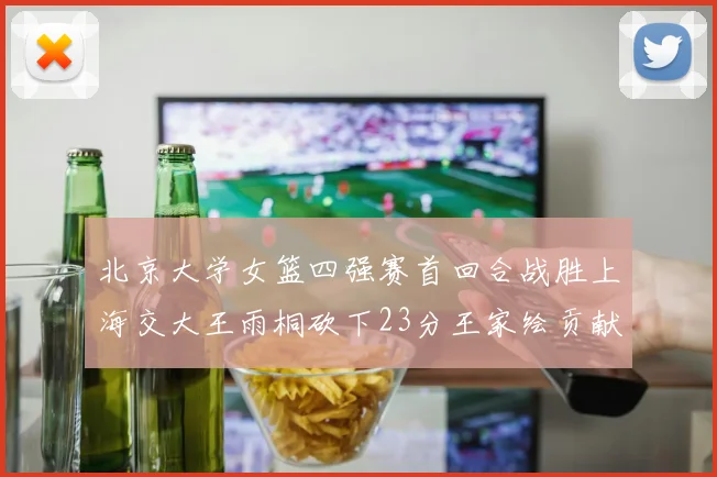 北京大学女篮四强赛首回合战胜上海交大王雨桐砍下23分王家绘贡献21分14篮板