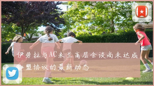 伊劳拉与AC米兰高层会谈尚未达成加盟协议的最新动态