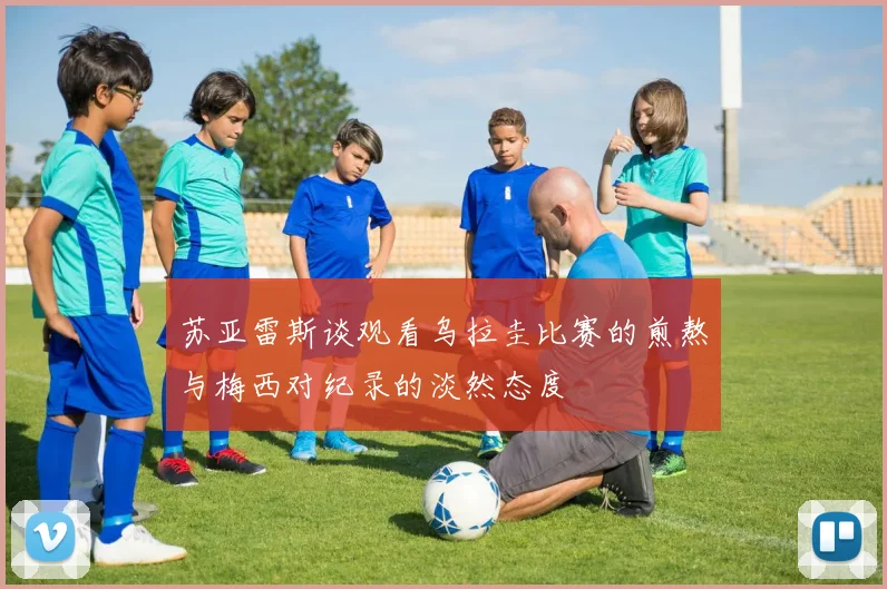 苏亚雷斯谈观看乌拉圭比赛的煎熬与梅西对纪录的淡然态度