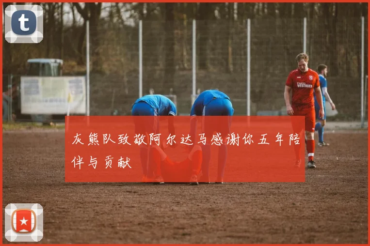 灰熊队致敬阿尔达马感谢你五年陪伴与贡献