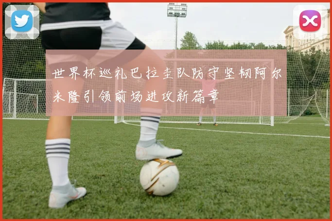 世界杯巡礼巴拉圭队防守坚韧阿尔米隆引领前场进攻新篇章
