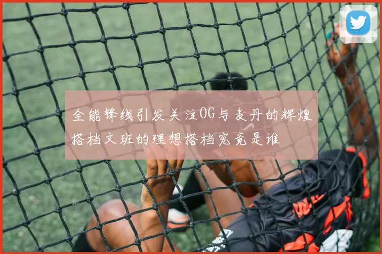全能锋线引发关注OG与麦丹的辉煌搭档文班的理想搭档究竟是谁