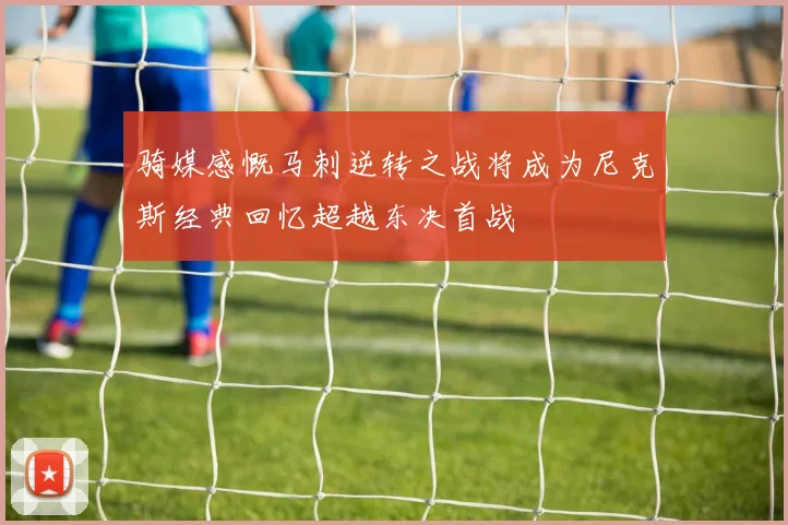 骑媒感慨马刺逆转之战将成为尼克斯经典回忆超越东决首战
