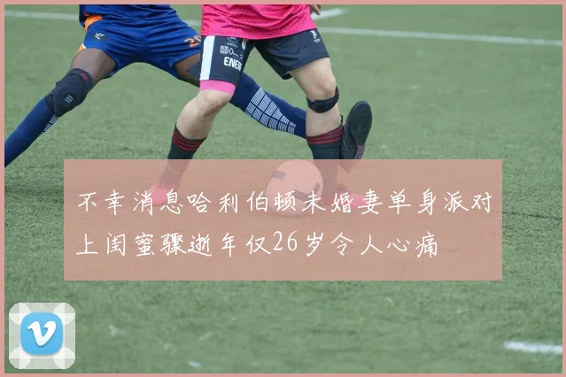 不幸消息哈利伯顿未婚妻单身派对上闺蜜骤逝年仅26岁令人心痛